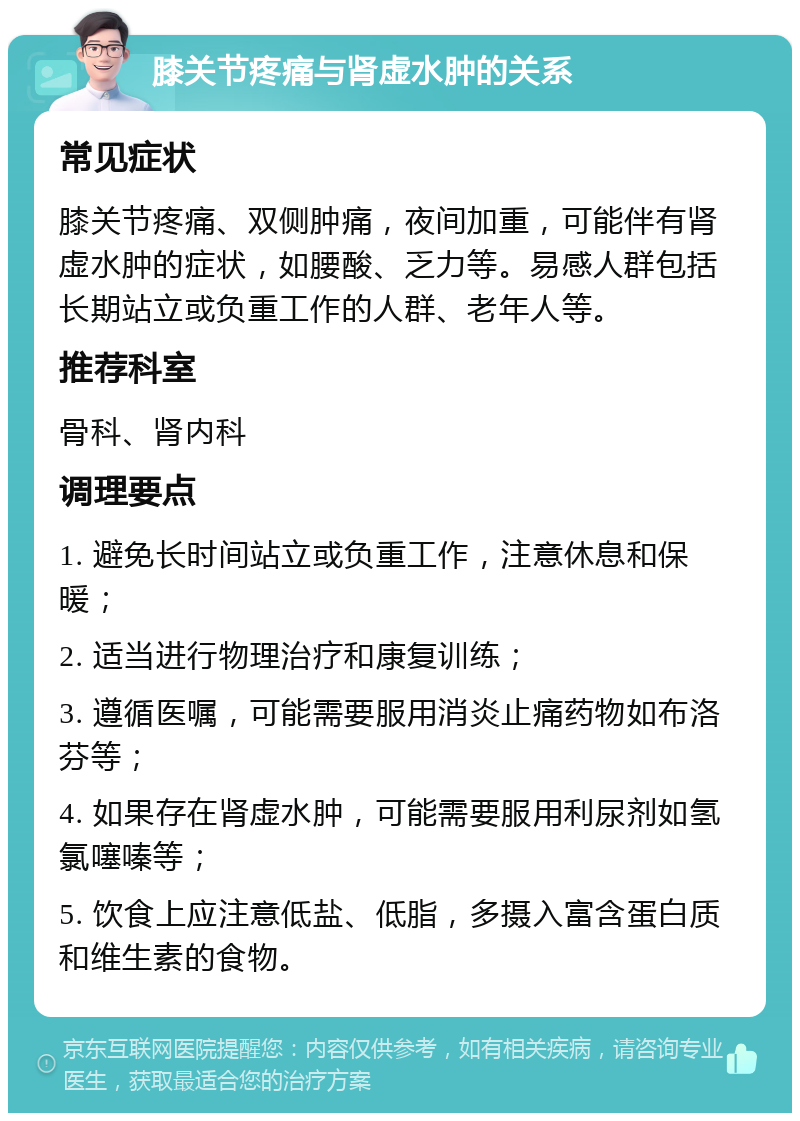 膝关节疼痛与肾虚水肿的关系 常见症状 膝关节疼痛、双侧肿痛，夜间加重，可能伴有肾虚水肿的症状，如腰酸、乏力等。易感人群包括长期站立或负重工作的人群、老年人等。 推荐科室 骨科、肾内科 调理要点 1. 避免长时间站立或负重工作，注意休息和保暖； 2. 适当进行物理治疗和康复训练； 3. 遵循医嘱，可能需要服用消炎止痛药物如布洛芬等； 4. 如果存在肾虚水肿，可能需要服用利尿剂如氢氯噻嗪等； 5. 饮食上应注意低盐、低脂，多摄入富含蛋白质和维生素的食物。