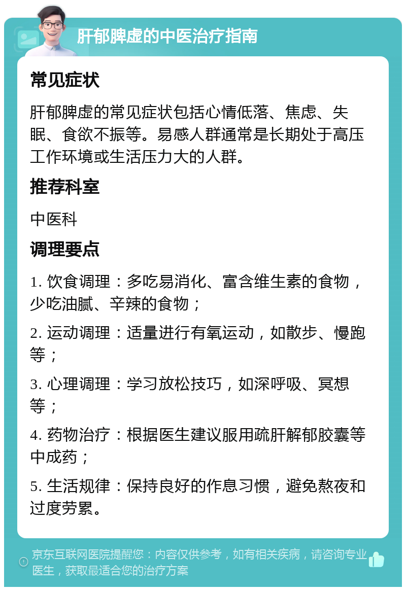 肝郁脾虚的中医治疗指南 常见症状 肝郁脾虚的常见症状包括心情低落、焦虑、失眠、食欲不振等。易感人群通常是长期处于高压工作环境或生活压力大的人群。 推荐科室 中医科 调理要点 1. 饮食调理：多吃易消化、富含维生素的食物，少吃油腻、辛辣的食物； 2. 运动调理：适量进行有氧运动，如散步、慢跑等； 3. 心理调理：学习放松技巧，如深呼吸、冥想等； 4. 药物治疗：根据医生建议服用疏肝解郁胶囊等中成药； 5. 生活规律：保持良好的作息习惯，避免熬夜和过度劳累。