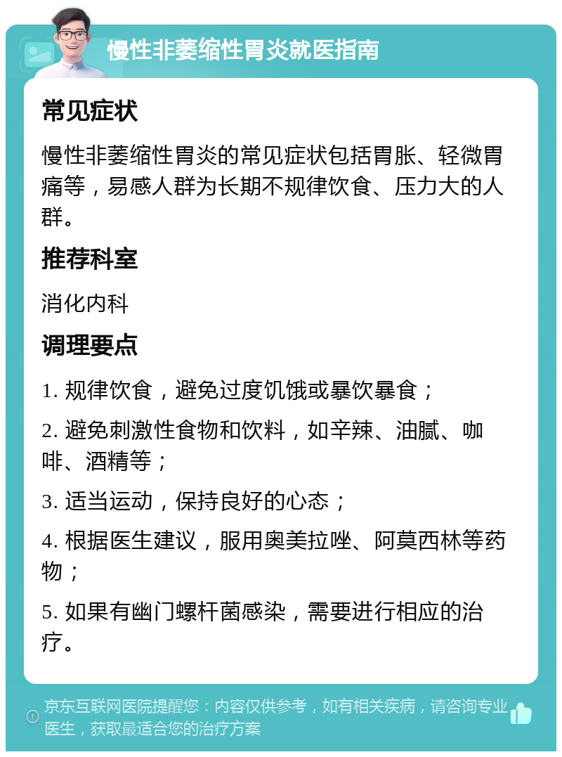 慢性非萎缩性胃炎就医指南 常见症状 慢性非萎缩性胃炎的常见症状包括胃胀、轻微胃痛等，易感人群为长期不规律饮食、压力大的人群。 推荐科室 消化内科 调理要点 1. 规律饮食，避免过度饥饿或暴饮暴食； 2. 避免刺激性食物和饮料，如辛辣、油腻、咖啡、酒精等； 3. 适当运动，保持良好的心态； 4. 根据医生建议，服用奥美拉唑、阿莫西林等药物； 5. 如果有幽门螺杆菌感染，需要进行相应的治疗。