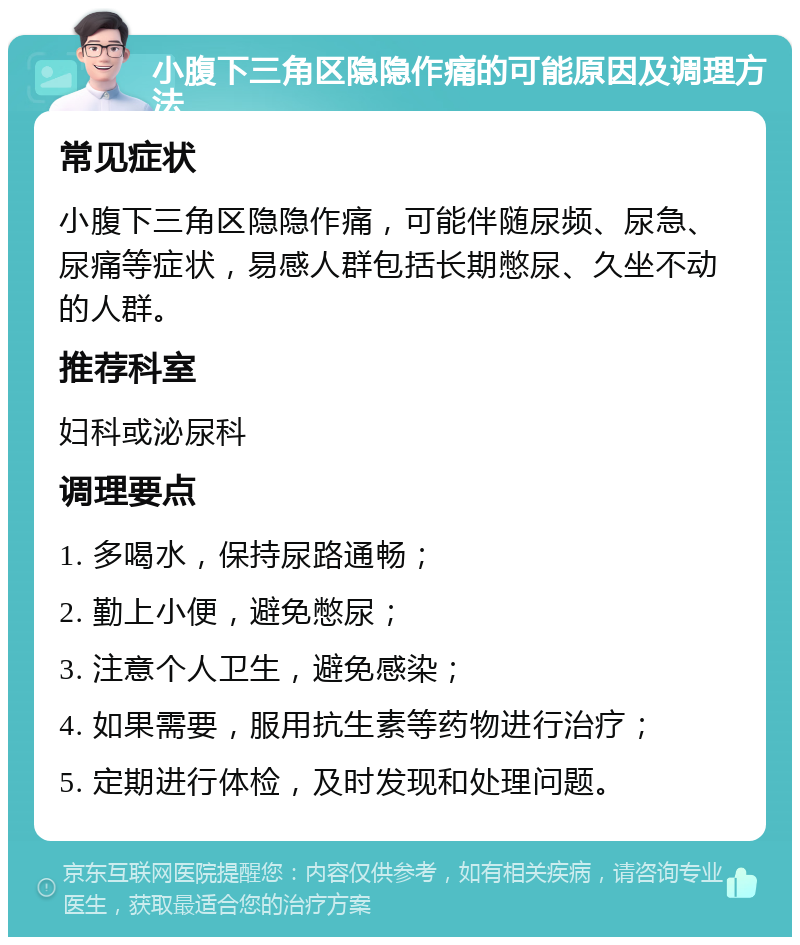 小腹下三角区隐隐作痛的可能原因及调理方法 常见症状 小腹下三角区隐隐作痛，可能伴随尿频、尿急、尿痛等症状，易感人群包括长期憋尿、久坐不动的人群。 推荐科室 妇科或泌尿科 调理要点 1. 多喝水，保持尿路通畅； 2. 勤上小便，避免憋尿； 3. 注意个人卫生，避免感染； 4. 如果需要，服用抗生素等药物进行治疗； 5. 定期进行体检，及时发现和处理问题。