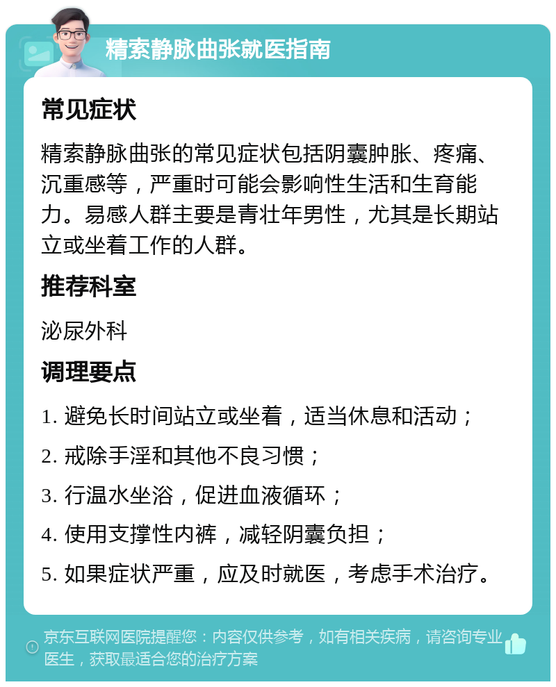 精索静脉曲张就医指南 常见症状 精索静脉曲张的常见症状包括阴囊肿胀、疼痛、沉重感等，严重时可能会影响性生活和生育能力。易感人群主要是青壮年男性，尤其是长期站立或坐着工作的人群。 推荐科室 泌尿外科 调理要点 1. 避免长时间站立或坐着，适当休息和活动； 2. 戒除手淫和其他不良习惯； 3. 行温水坐浴，促进血液循环； 4. 使用支撑性内裤，减轻阴囊负担； 5. 如果症状严重，应及时就医，考虑手术治疗。