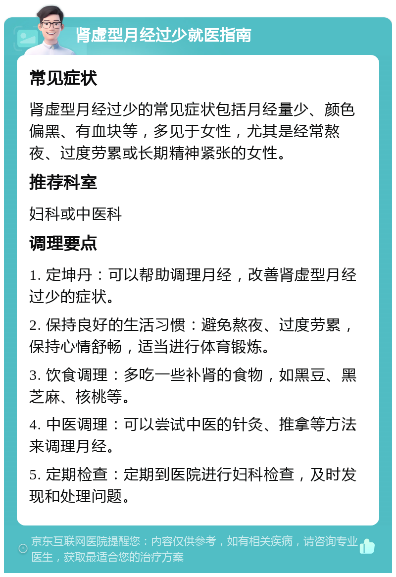 肾虚型月经过少就医指南 常见症状 肾虚型月经过少的常见症状包括月经量少、颜色偏黑、有血块等，多见于女性，尤其是经常熬夜、过度劳累或长期精神紧张的女性。 推荐科室 妇科或中医科 调理要点 1. 定坤丹：可以帮助调理月经，改善肾虚型月经过少的症状。 2. 保持良好的生活习惯：避免熬夜、过度劳累，保持心情舒畅，适当进行体育锻炼。 3. 饮食调理：多吃一些补肾的食物，如黑豆、黑芝麻、核桃等。 4. 中医调理：可以尝试中医的针灸、推拿等方法来调理月经。 5. 定期检查：定期到医院进行妇科检查，及时发现和处理问题。