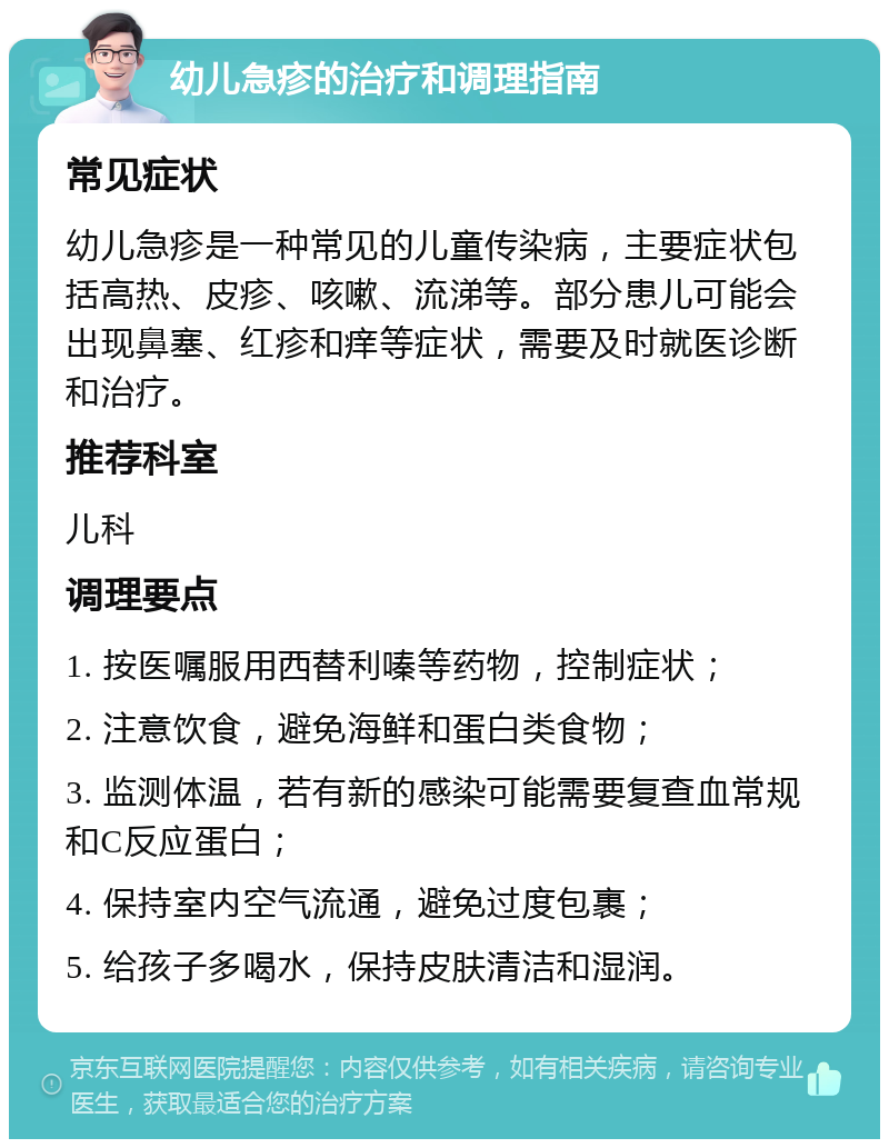 幼儿急疹的治疗和调理指南 常见症状 幼儿急疹是一种常见的儿童传染病，主要症状包括高热、皮疹、咳嗽、流涕等。部分患儿可能会出现鼻塞、红疹和痒等症状，需要及时就医诊断和治疗。 推荐科室 儿科 调理要点 1. 按医嘱服用西替利嗪等药物，控制症状； 2. 注意饮食，避免海鲜和蛋白类食物； 3. 监测体温，若有新的感染可能需要复查血常规和C反应蛋白； 4. 保持室内空气流通，避免过度包裹； 5. 给孩子多喝水，保持皮肤清洁和湿润。