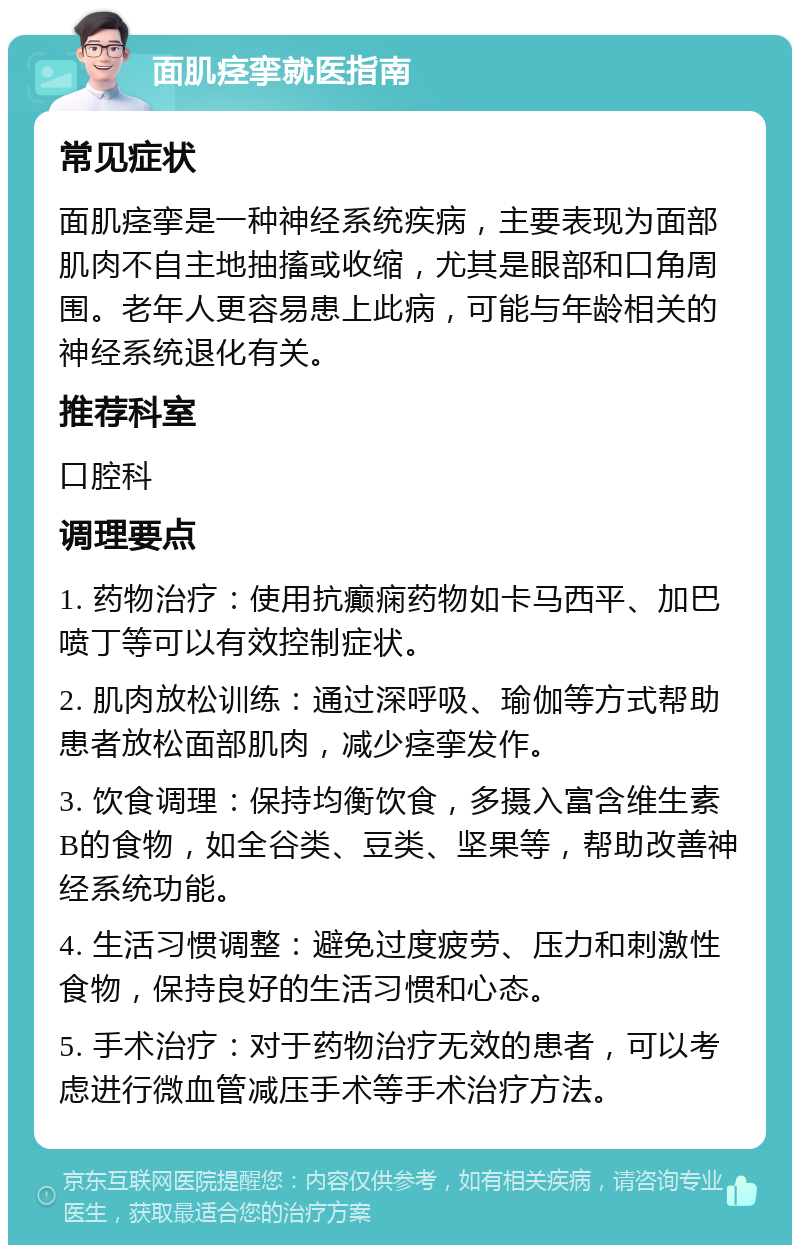 面肌痉挛就医指南 常见症状 面肌痉挛是一种神经系统疾病，主要表现为面部肌肉不自主地抽搐或收缩，尤其是眼部和口角周围。老年人更容易患上此病，可能与年龄相关的神经系统退化有关。 推荐科室 口腔科 调理要点 1. 药物治疗：使用抗癫痫药物如卡马西平、加巴喷丁等可以有效控制症状。 2. 肌肉放松训练：通过深呼吸、瑜伽等方式帮助患者放松面部肌肉，减少痉挛发作。 3. 饮食调理：保持均衡饮食，多摄入富含维生素B的食物，如全谷类、豆类、坚果等，帮助改善神经系统功能。 4. 生活习惯调整：避免过度疲劳、压力和刺激性食物，保持良好的生活习惯和心态。 5. 手术治疗：对于药物治疗无效的患者，可以考虑进行微血管减压手术等手术治疗方法。