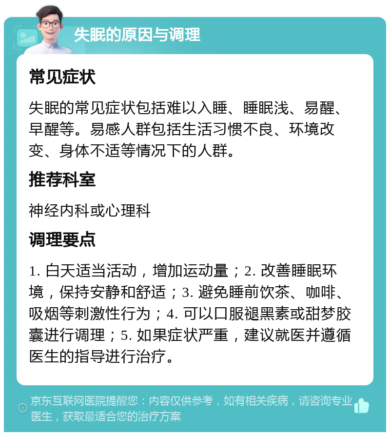 失眠的原因与调理 常见症状 失眠的常见症状包括难以入睡、睡眠浅、易醒、早醒等。易感人群包括生活习惯不良、环境改变、身体不适等情况下的人群。 推荐科室 神经内科或心理科 调理要点 1. 白天适当活动，增加运动量；2. 改善睡眠环境，保持安静和舒适；3. 避免睡前饮茶、咖啡、吸烟等刺激性行为；4. 可以口服褪黑素或甜梦胶囊进行调理；5. 如果症状严重，建议就医并遵循医生的指导进行治疗。