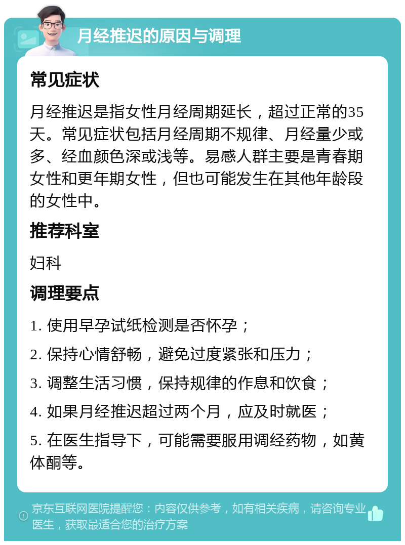 月经推迟的原因与调理 常见症状 月经推迟是指女性月经周期延长，超过正常的35天。常见症状包括月经周期不规律、月经量少或多、经血颜色深或浅等。易感人群主要是青春期女性和更年期女性，但也可能发生在其他年龄段的女性中。 推荐科室 妇科 调理要点 1. 使用早孕试纸检测是否怀孕； 2. 保持心情舒畅，避免过度紧张和压力； 3. 调整生活习惯，保持规律的作息和饮食； 4. 如果月经推迟超过两个月，应及时就医； 5. 在医生指导下，可能需要服用调经药物，如黄体酮等。