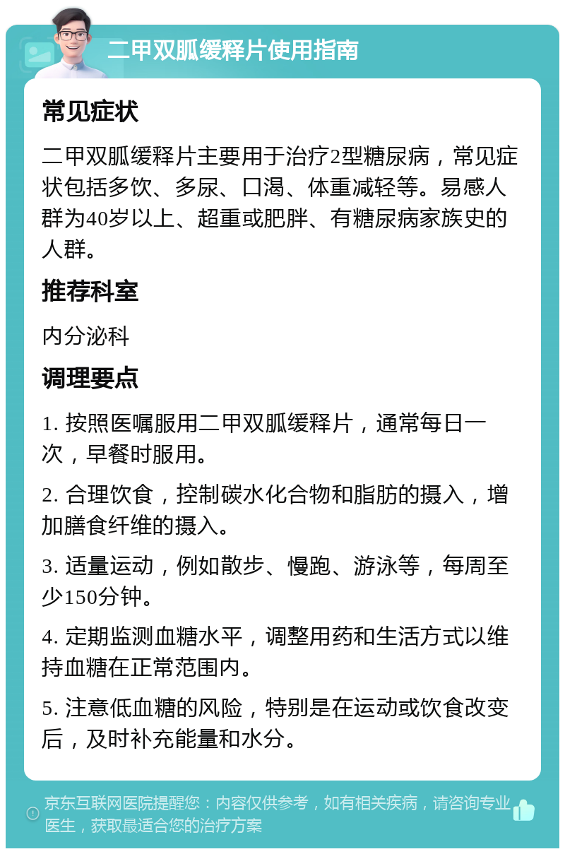 二甲双胍缓释片使用指南 常见症状 二甲双胍缓释片主要用于治疗2型糖尿病，常见症状包括多饮、多尿、口渴、体重减轻等。易感人群为40岁以上、超重或肥胖、有糖尿病家族史的人群。 推荐科室 内分泌科 调理要点 1. 按照医嘱服用二甲双胍缓释片，通常每日一次，早餐时服用。 2. 合理饮食，控制碳水化合物和脂肪的摄入，增加膳食纤维的摄入。 3. 适量运动，例如散步、慢跑、游泳等，每周至少150分钟。 4. 定期监测血糖水平，调整用药和生活方式以维持血糖在正常范围内。 5. 注意低血糖的风险，特别是在运动或饮食改变后，及时补充能量和水分。