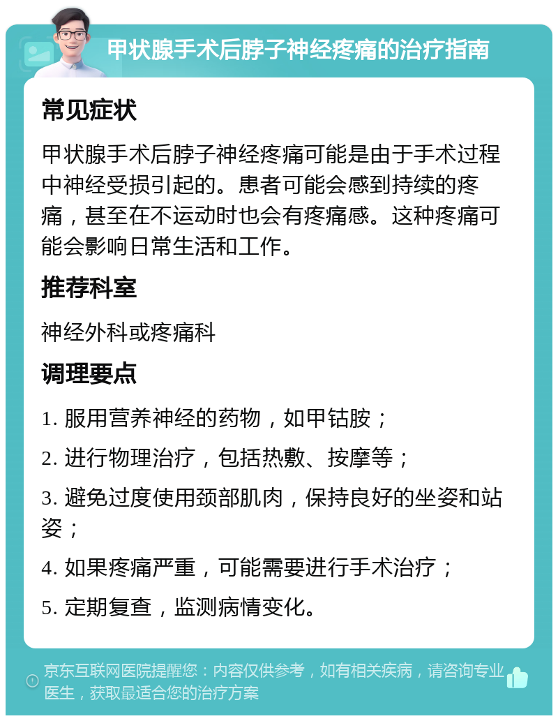 甲状腺手术后脖子神经疼痛的治疗指南 常见症状 甲状腺手术后脖子神经疼痛可能是由于手术过程中神经受损引起的。患者可能会感到持续的疼痛，甚至在不运动时也会有疼痛感。这种疼痛可能会影响日常生活和工作。 推荐科室 神经外科或疼痛科 调理要点 1. 服用营养神经的药物，如甲钴胺； 2. 进行物理治疗，包括热敷、按摩等； 3. 避免过度使用颈部肌肉，保持良好的坐姿和站姿； 4. 如果疼痛严重，可能需要进行手术治疗； 5. 定期复查，监测病情变化。