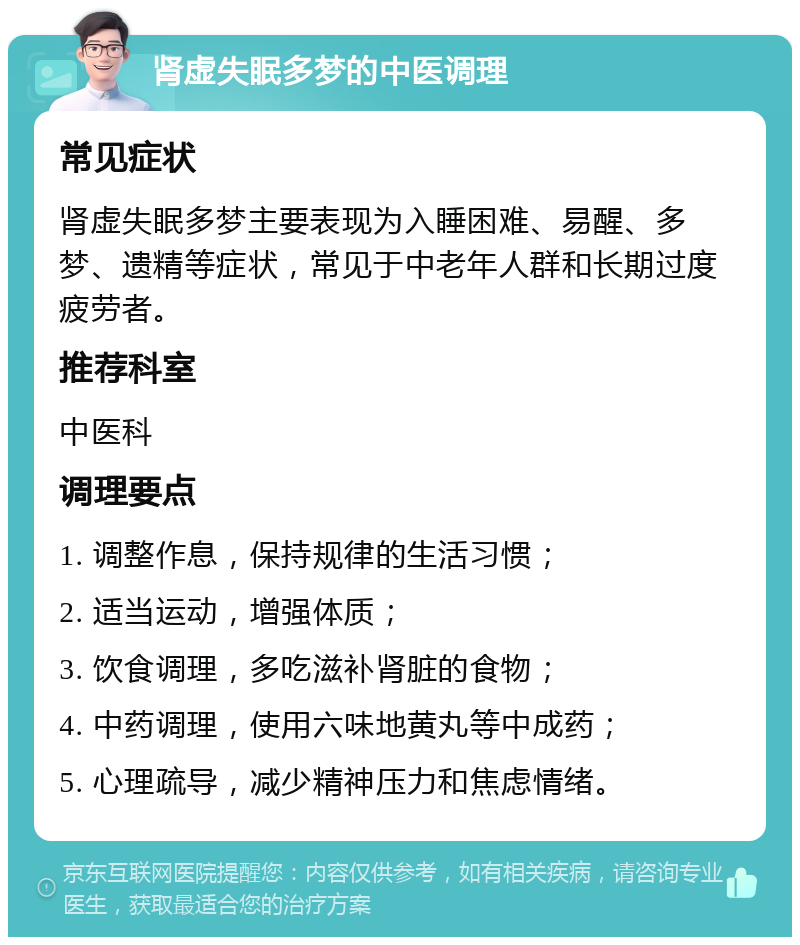 肾虚失眠多梦的中医调理 常见症状 肾虚失眠多梦主要表现为入睡困难、易醒、多梦、遗精等症状，常见于中老年人群和长期过度疲劳者。 推荐科室 中医科 调理要点 1. 调整作息，保持规律的生活习惯； 2. 适当运动，增强体质； 3. 饮食调理，多吃滋补肾脏的食物； 4. 中药调理，使用六味地黄丸等中成药； 5. 心理疏导，减少精神压力和焦虑情绪。