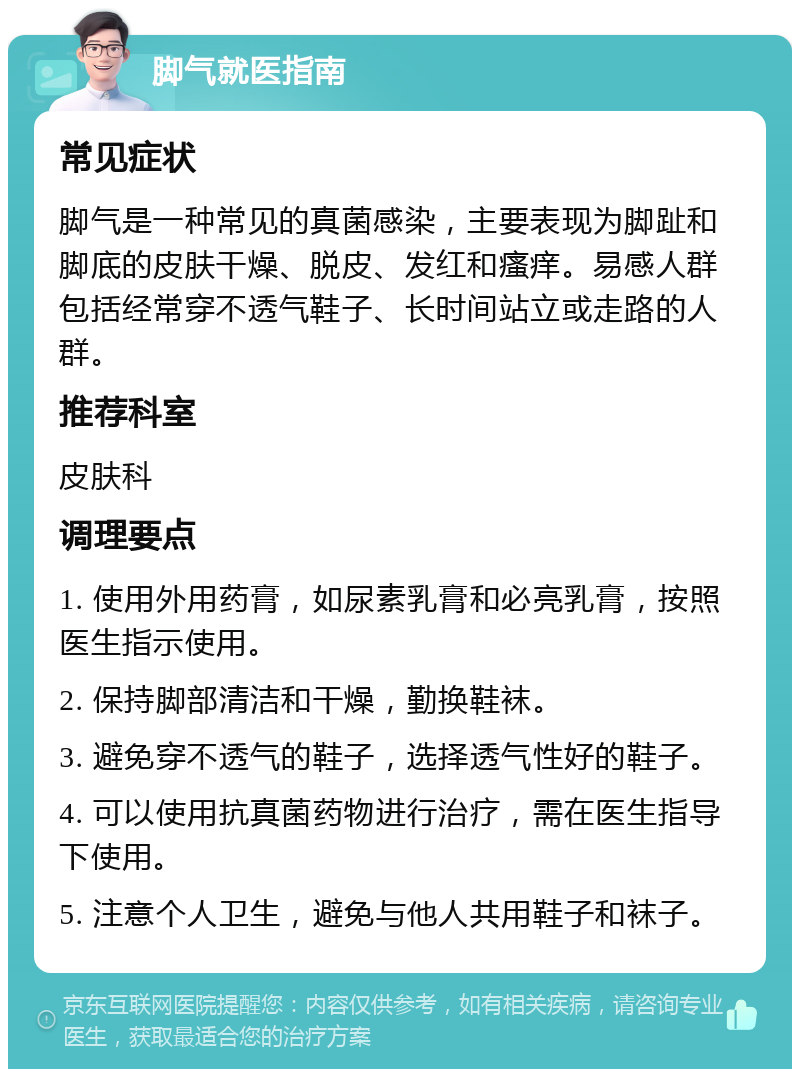 脚气就医指南 常见症状 脚气是一种常见的真菌感染，主要表现为脚趾和脚底的皮肤干燥、脱皮、发红和瘙痒。易感人群包括经常穿不透气鞋子、长时间站立或走路的人群。 推荐科室 皮肤科 调理要点 1. 使用外用药膏，如尿素乳膏和必亮乳膏，按照医生指示使用。 2. 保持脚部清洁和干燥，勤换鞋袜。 3. 避免穿不透气的鞋子，选择透气性好的鞋子。 4. 可以使用抗真菌药物进行治疗，需在医生指导下使用。 5. 注意个人卫生，避免与他人共用鞋子和袜子。