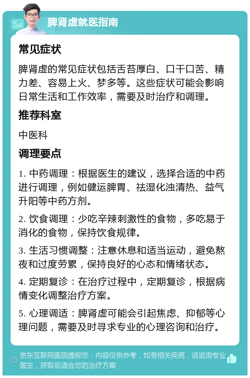 脾肾虚就医指南 常见症状 脾肾虚的常见症状包括舌苔厚白、口干口苦、精力差、容易上火、梦多等。这些症状可能会影响日常生活和工作效率，需要及时治疗和调理。 推荐科室 中医科 调理要点 1. 中药调理：根据医生的建议，选择合适的中药进行调理，例如健运脾胃、祛湿化浊清热、益气升阳等中药方剂。 2. 饮食调理：少吃辛辣刺激性的食物，多吃易于消化的食物，保持饮食规律。 3. 生活习惯调整：注意休息和适当运动，避免熬夜和过度劳累，保持良好的心态和情绪状态。 4. 定期复诊：在治疗过程中，定期复诊，根据病情变化调整治疗方案。 5. 心理调适：脾肾虚可能会引起焦虑、抑郁等心理问题，需要及时寻求专业的心理咨询和治疗。