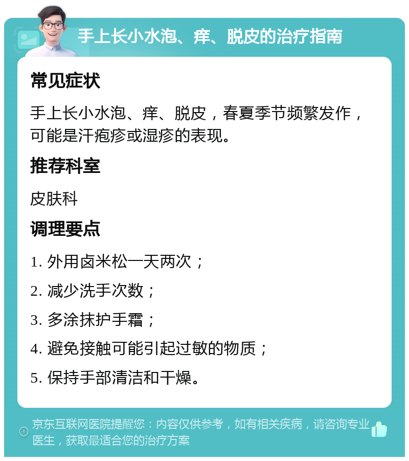 手上长小水泡、痒、脱皮的治疗指南 常见症状 手上长小水泡、痒、脱皮，春夏季节频繁发作，可能是汗疱疹或湿疹的表现。 推荐科室 皮肤科 调理要点 1. 外用卤米松一天两次； 2. 减少洗手次数； 3. 多涂抹护手霜； 4. 避免接触可能引起过敏的物质； 5. 保持手部清洁和干燥。