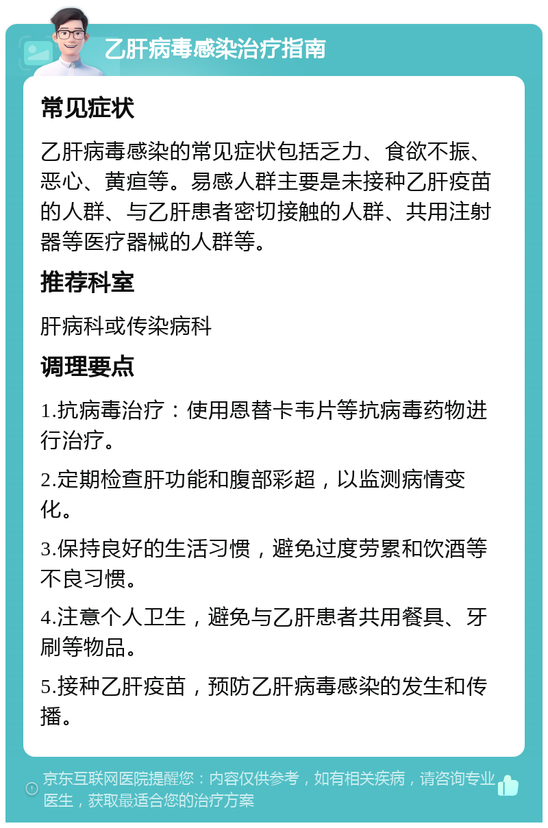 乙肝病毒感染治疗指南 常见症状 乙肝病毒感染的常见症状包括乏力、食欲不振、恶心、黄疸等。易感人群主要是未接种乙肝疫苗的人群、与乙肝患者密切接触的人群、共用注射器等医疗器械的人群等。 推荐科室 肝病科或传染病科 调理要点 1.抗病毒治疗：使用恩替卡韦片等抗病毒药物进行治疗。 2.定期检查肝功能和腹部彩超，以监测病情变化。 3.保持良好的生活习惯，避免过度劳累和饮酒等不良习惯。 4.注意个人卫生，避免与乙肝患者共用餐具、牙刷等物品。 5.接种乙肝疫苗，预防乙肝病毒感染的发生和传播。