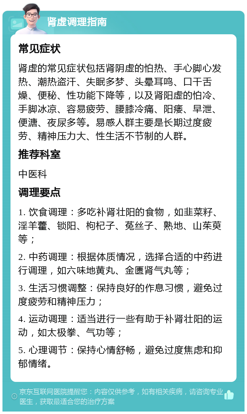 肾虚调理指南 常见症状 肾虚的常见症状包括肾阴虚的怕热、手心脚心发热、潮热盗汗、失眠多梦、头晕耳鸣、口干舌燥、便秘、性功能下降等，以及肾阳虚的怕冷、手脚冰凉、容易疲劳、腰膝冷痛、阳痿、早泄、便溏、夜尿多等。易感人群主要是长期过度疲劳、精神压力大、性生活不节制的人群。 推荐科室 中医科 调理要点 1. 饮食调理：多吃补肾壮阳的食物，如韭菜籽、淫羊藿、锁阳、枸杞子、菟丝子、熟地、山茱萸等； 2. 中药调理：根据体质情况，选择合适的中药进行调理，如六味地黄丸、金匮肾气丸等； 3. 生活习惯调整：保持良好的作息习惯，避免过度疲劳和精神压力； 4. 运动调理：适当进行一些有助于补肾壮阳的运动，如太极拳、气功等； 5. 心理调节：保持心情舒畅，避免过度焦虑和抑郁情绪。