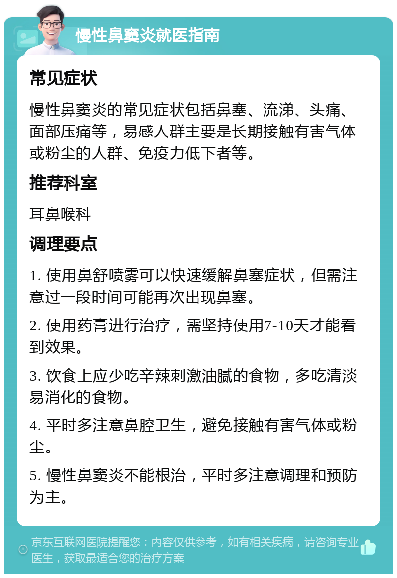 慢性鼻窦炎就医指南 常见症状 慢性鼻窦炎的常见症状包括鼻塞、流涕、头痛、面部压痛等，易感人群主要是长期接触有害气体或粉尘的人群、免疫力低下者等。 推荐科室 耳鼻喉科 调理要点 1. 使用鼻舒喷雾可以快速缓解鼻塞症状，但需注意过一段时间可能再次出现鼻塞。 2. 使用药膏进行治疗，需坚持使用7-10天才能看到效果。 3. 饮食上应少吃辛辣刺激油腻的食物，多吃清淡易消化的食物。 4. 平时多注意鼻腔卫生，避免接触有害气体或粉尘。 5. 慢性鼻窦炎不能根治，平时多注意调理和预防为主。