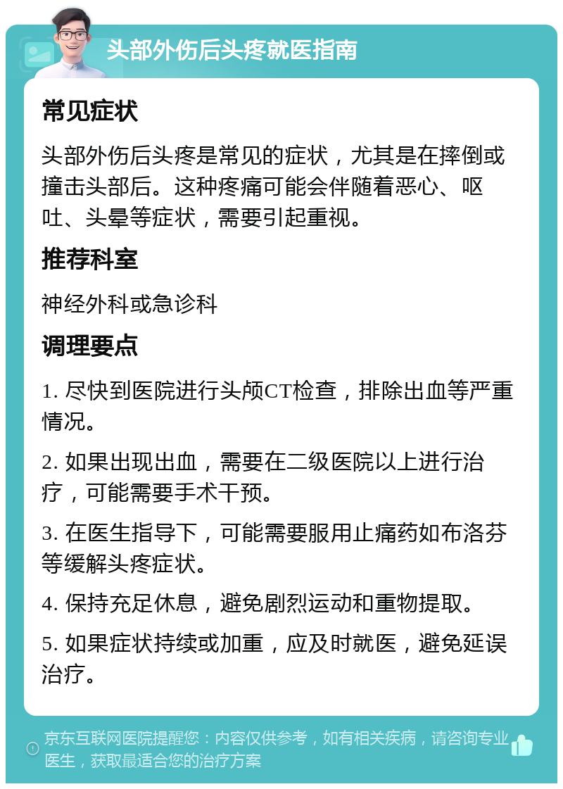 头部外伤后头疼就医指南 常见症状 头部外伤后头疼是常见的症状，尤其是在摔倒或撞击头部后。这种疼痛可能会伴随着恶心、呕吐、头晕等症状，需要引起重视。 推荐科室 神经外科或急诊科 调理要点 1. 尽快到医院进行头颅CT检查，排除出血等严重情况。 2. 如果出现出血，需要在二级医院以上进行治疗，可能需要手术干预。 3. 在医生指导下，可能需要服用止痛药如布洛芬等缓解头疼症状。 4. 保持充足休息，避免剧烈运动和重物提取。 5. 如果症状持续或加重，应及时就医，避免延误治疗。