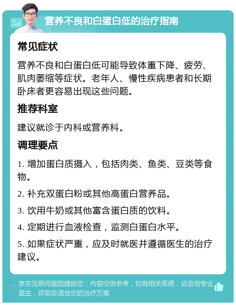 营养不良和白蛋白低的治疗指南 常见症状 营养不良和白蛋白低可能导致体重下降、疲劳、肌肉萎缩等症状。老年人、慢性疾病患者和长期卧床者更容易出现这些问题。 推荐科室 建议就诊于内科或营养科。 调理要点 1. 增加蛋白质摄入，包括肉类、鱼类、豆类等食物。 2. 补充双蛋白粉或其他高蛋白营养品。 3. 饮用牛奶或其他富含蛋白质的饮料。 4. 定期进行血液检查，监测白蛋白水平。 5. 如果症状严重，应及时就医并遵循医生的治疗建议。