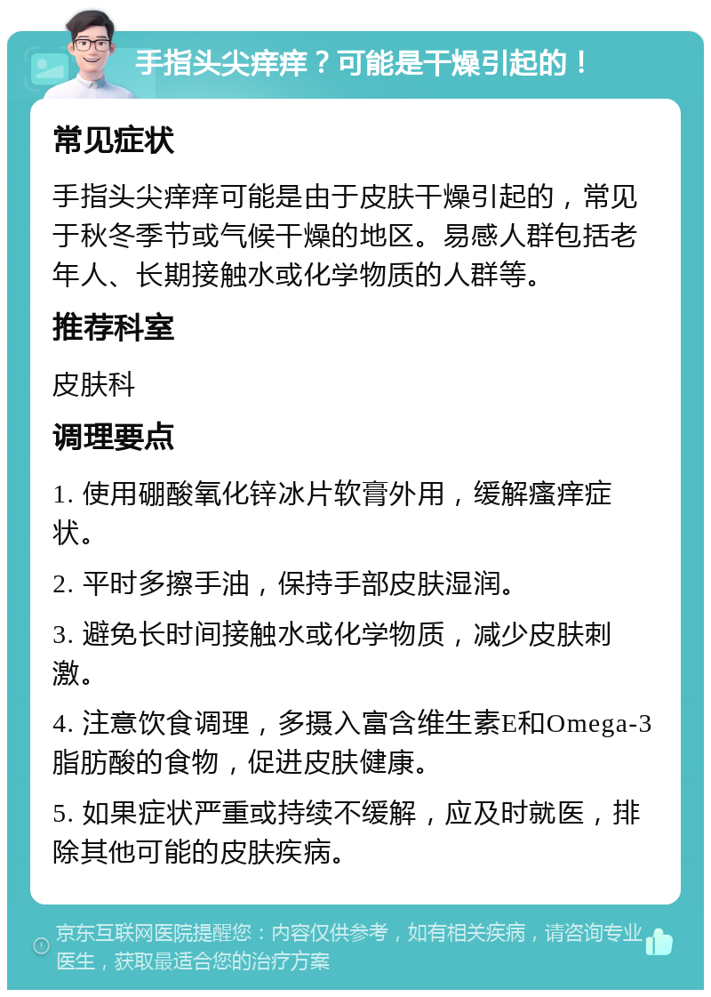 手指头尖痒痒？可能是干燥引起的！ 常见症状 手指头尖痒痒可能是由于皮肤干燥引起的，常见于秋冬季节或气候干燥的地区。易感人群包括老年人、长期接触水或化学物质的人群等。 推荐科室 皮肤科 调理要点 1. 使用硼酸氧化锌冰片软膏外用，缓解瘙痒症状。 2. 平时多擦手油，保持手部皮肤湿润。 3. 避免长时间接触水或化学物质，减少皮肤刺激。 4. 注意饮食调理，多摄入富含维生素E和Omega-3脂肪酸的食物，促进皮肤健康。 5. 如果症状严重或持续不缓解，应及时就医，排除其他可能的皮肤疾病。