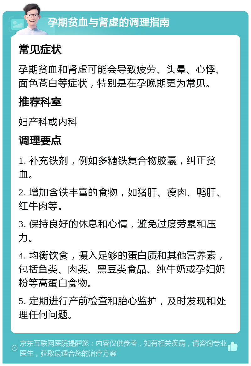 孕期贫血与肾虚的调理指南 常见症状 孕期贫血和肾虚可能会导致疲劳、头晕、心悸、面色苍白等症状，特别是在孕晚期更为常见。 推荐科室 妇产科或内科 调理要点 1. 补充铁剂，例如多糖铁复合物胶囊，纠正贫血。 2. 增加含铁丰富的食物，如猪肝、瘦肉、鸭肝、红牛肉等。 3. 保持良好的休息和心情，避免过度劳累和压力。 4. 均衡饮食，摄入足够的蛋白质和其他营养素，包括鱼类、肉类、黑豆类食品、纯牛奶或孕妇奶粉等高蛋白食物。 5. 定期进行产前检查和胎心监护，及时发现和处理任何问题。