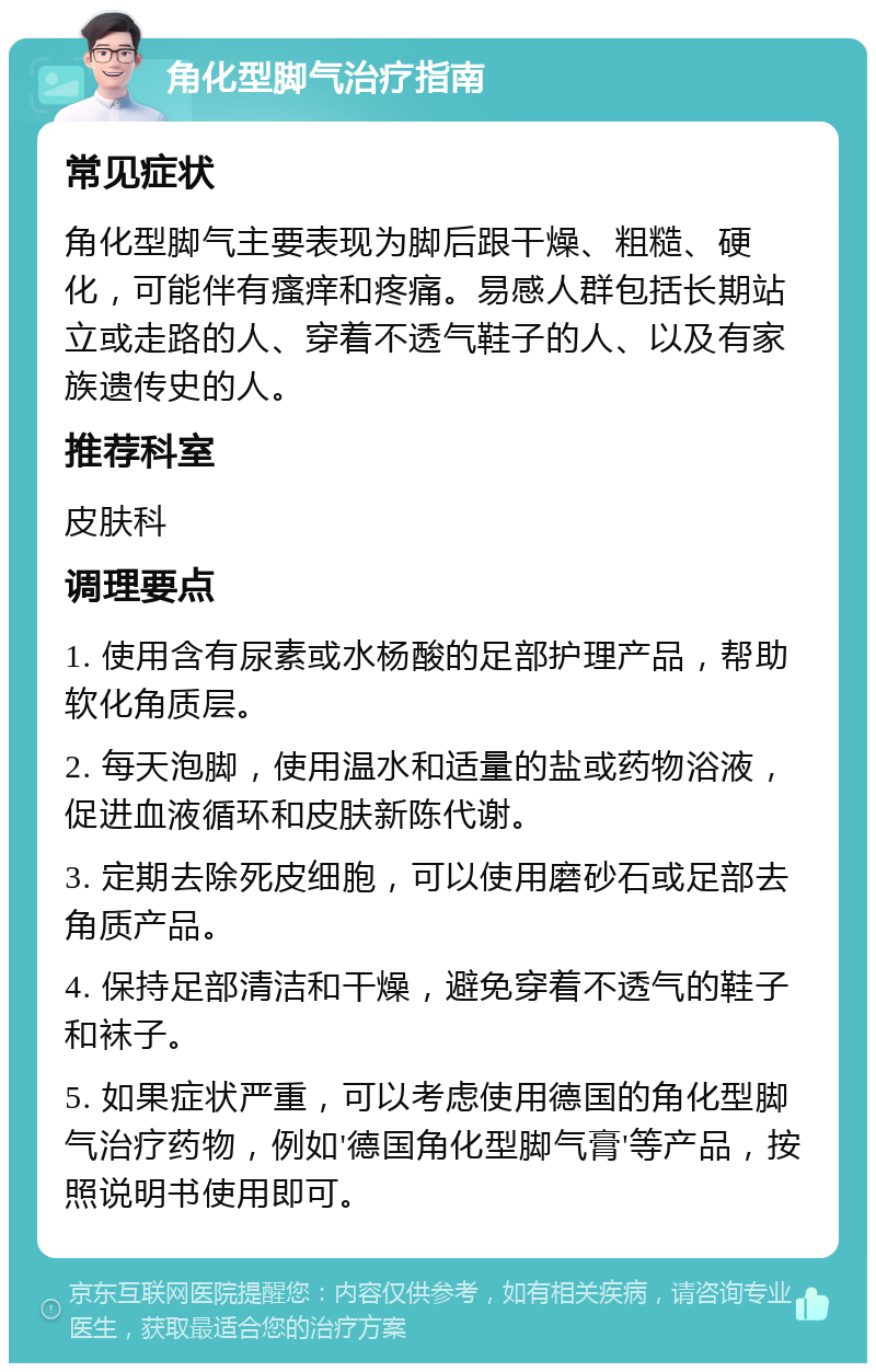 角化型脚气治疗指南 常见症状 角化型脚气主要表现为脚后跟干燥、粗糙、硬化，可能伴有瘙痒和疼痛。易感人群包括长期站立或走路的人、穿着不透气鞋子的人、以及有家族遗传史的人。 推荐科室 皮肤科 调理要点 1. 使用含有尿素或水杨酸的足部护理产品，帮助软化角质层。 2. 每天泡脚，使用温水和适量的盐或药物浴液，促进血液循环和皮肤新陈代谢。 3. 定期去除死皮细胞，可以使用磨砂石或足部去角质产品。 4. 保持足部清洁和干燥，避免穿着不透气的鞋子和袜子。 5. 如果症状严重，可以考虑使用德国的角化型脚气治疗药物，例如'德国角化型脚气膏'等产品，按照说明书使用即可。