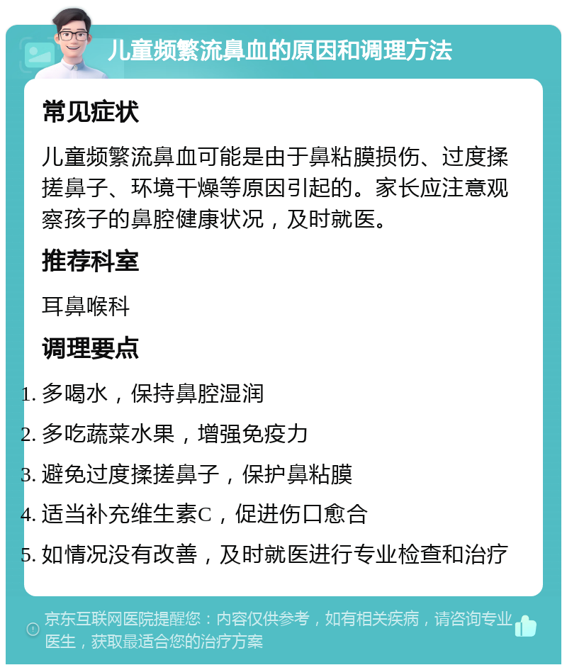 儿童频繁流鼻血的原因和调理方法 常见症状 儿童频繁流鼻血可能是由于鼻粘膜损伤、过度揉搓鼻子、环境干燥等原因引起的。家长应注意观察孩子的鼻腔健康状况，及时就医。 推荐科室 耳鼻喉科 调理要点 多喝水，保持鼻腔湿润 多吃蔬菜水果，增强免疫力 避免过度揉搓鼻子，保护鼻粘膜 适当补充维生素C，促进伤口愈合 如情况没有改善，及时就医进行专业检查和治疗