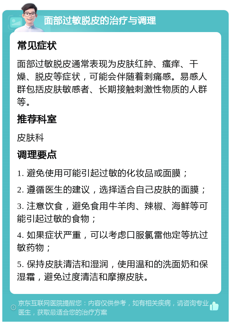 面部过敏脱皮的治疗与调理 常见症状 面部过敏脱皮通常表现为皮肤红肿、瘙痒、干燥、脱皮等症状，可能会伴随着刺痛感。易感人群包括皮肤敏感者、长期接触刺激性物质的人群等。 推荐科室 皮肤科 调理要点 1. 避免使用可能引起过敏的化妆品或面膜； 2. 遵循医生的建议，选择适合自己皮肤的面膜； 3. 注意饮食，避免食用牛羊肉、辣椒、海鲜等可能引起过敏的食物； 4. 如果症状严重，可以考虑口服氯雷他定等抗过敏药物； 5. 保持皮肤清洁和湿润，使用温和的洗面奶和保湿霜，避免过度清洁和摩擦皮肤。