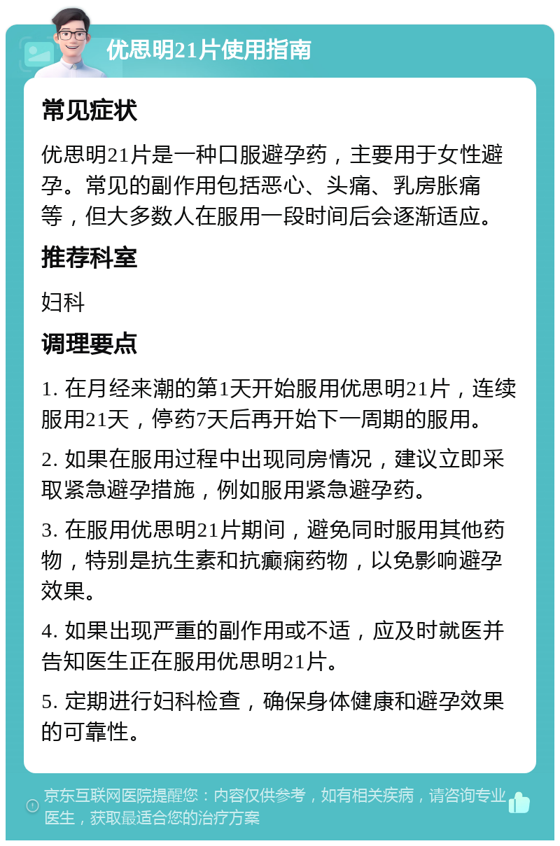 优思明21片使用指南 常见症状 优思明21片是一种口服避孕药，主要用于女性避孕。常见的副作用包括恶心、头痛、乳房胀痛等，但大多数人在服用一段时间后会逐渐适应。 推荐科室 妇科 调理要点 1. 在月经来潮的第1天开始服用优思明21片，连续服用21天，停药7天后再开始下一周期的服用。 2. 如果在服用过程中出现同房情况，建议立即采取紧急避孕措施，例如服用紧急避孕药。 3. 在服用优思明21片期间，避免同时服用其他药物，特别是抗生素和抗癫痫药物，以免影响避孕效果。 4. 如果出现严重的副作用或不适，应及时就医并告知医生正在服用优思明21片。 5. 定期进行妇科检查，确保身体健康和避孕效果的可靠性。