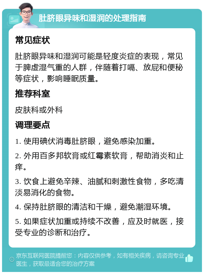 肚脐眼异味和湿润的处理指南 常见症状 肚脐眼异味和湿润可能是轻度炎症的表现，常见于脾虚湿气重的人群，伴随着打嗝、放屁和便秘等症状，影响睡眠质量。 推荐科室 皮肤科或外科 调理要点 1. 使用碘伏消毒肚脐眼，避免感染加重。 2. 外用百多邦软膏或红霉素软膏，帮助消炎和止痒。 3. 饮食上避免辛辣、油腻和刺激性食物，多吃清淡易消化的食物。 4. 保持肚脐眼的清洁和干燥，避免潮湿环境。 5. 如果症状加重或持续不改善，应及时就医，接受专业的诊断和治疗。