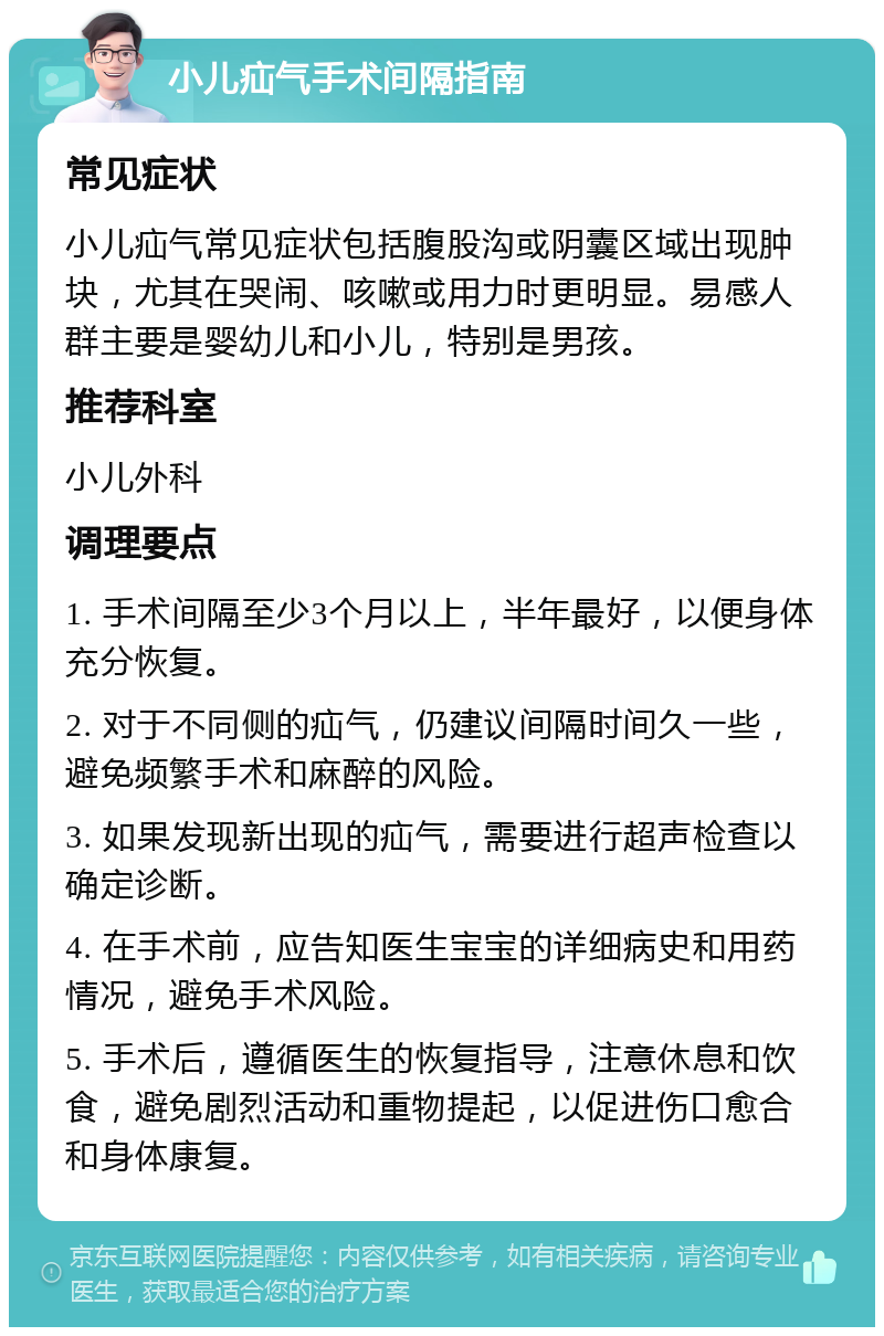 小儿疝气手术间隔指南 常见症状 小儿疝气常见症状包括腹股沟或阴囊区域出现肿块，尤其在哭闹、咳嗽或用力时更明显。易感人群主要是婴幼儿和小儿，特别是男孩。 推荐科室 小儿外科 调理要点 1. 手术间隔至少3个月以上，半年最好，以便身体充分恢复。 2. 对于不同侧的疝气，仍建议间隔时间久一些，避免频繁手术和麻醉的风险。 3. 如果发现新出现的疝气，需要进行超声检查以确定诊断。 4. 在手术前，应告知医生宝宝的详细病史和用药情况，避免手术风险。 5. 手术后，遵循医生的恢复指导，注意休息和饮食，避免剧烈活动和重物提起，以促进伤口愈合和身体康复。