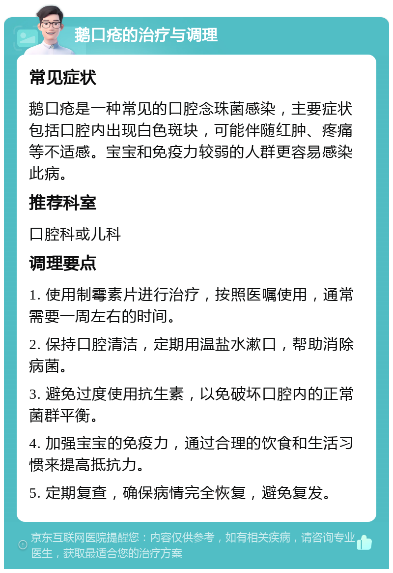 鹅口疮的治疗与调理 常见症状 鹅口疮是一种常见的口腔念珠菌感染，主要症状包括口腔内出现白色斑块，可能伴随红肿、疼痛等不适感。宝宝和免疫力较弱的人群更容易感染此病。 推荐科室 口腔科或儿科 调理要点 1. 使用制霉素片进行治疗，按照医嘱使用，通常需要一周左右的时间。 2. 保持口腔清洁，定期用温盐水漱口，帮助消除病菌。 3. 避免过度使用抗生素，以免破坏口腔内的正常菌群平衡。 4. 加强宝宝的免疫力，通过合理的饮食和生活习惯来提高抵抗力。 5. 定期复查，确保病情完全恢复，避免复发。