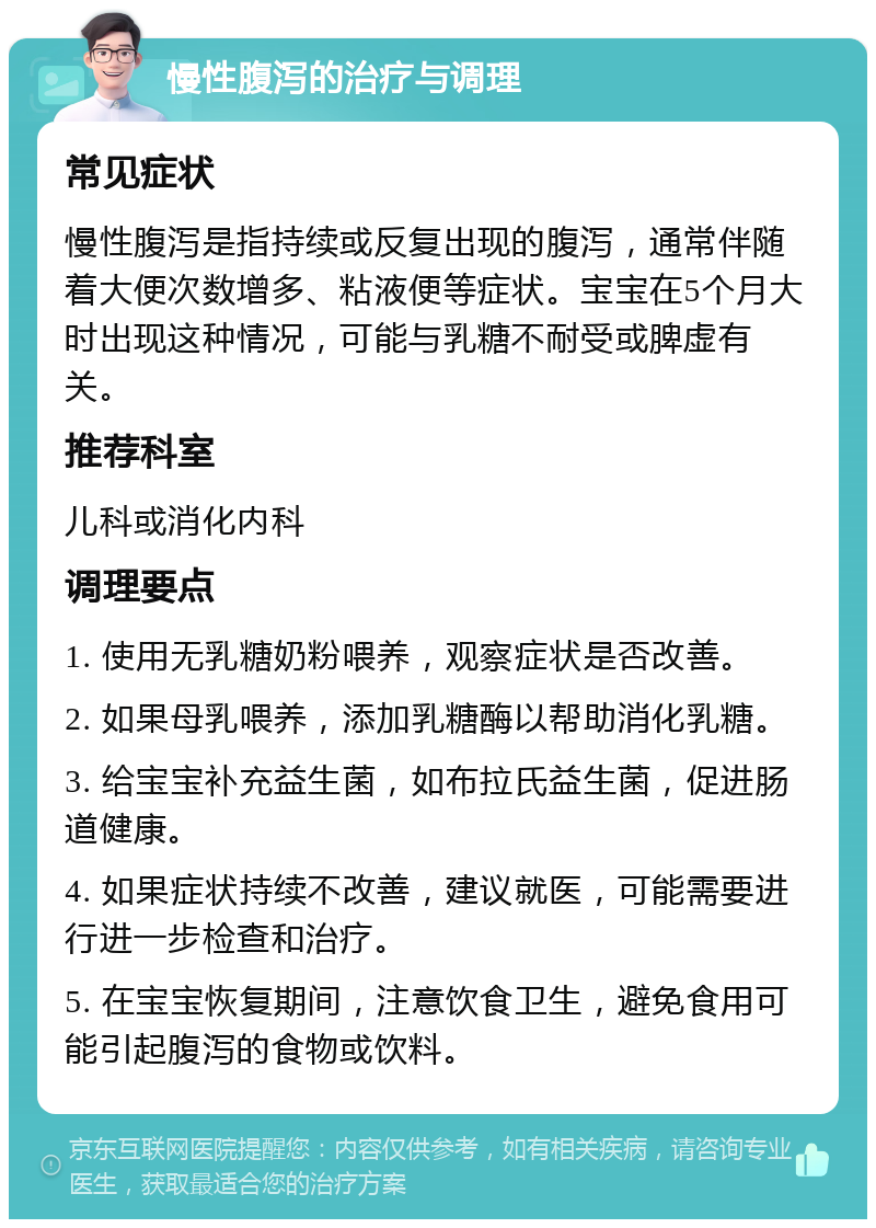 慢性腹泻的治疗与调理 常见症状 慢性腹泻是指持续或反复出现的腹泻，通常伴随着大便次数增多、粘液便等症状。宝宝在5个月大时出现这种情况，可能与乳糖不耐受或脾虚有关。 推荐科室 儿科或消化内科 调理要点 1. 使用无乳糖奶粉喂养，观察症状是否改善。 2. 如果母乳喂养，添加乳糖酶以帮助消化乳糖。 3. 给宝宝补充益生菌，如布拉氏益生菌，促进肠道健康。 4. 如果症状持续不改善，建议就医，可能需要进行进一步检查和治疗。 5. 在宝宝恢复期间，注意饮食卫生，避免食用可能引起腹泻的食物或饮料。