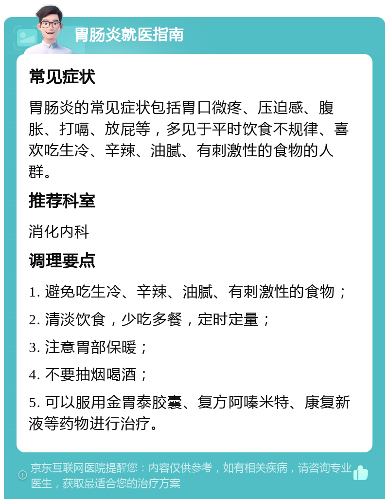 胃肠炎就医指南 常见症状 胃肠炎的常见症状包括胃口微疼、压迫感、腹胀、打嗝、放屁等，多见于平时饮食不规律、喜欢吃生冷、辛辣、油腻、有刺激性的食物的人群。 推荐科室 消化内科 调理要点 1. 避免吃生冷、辛辣、油腻、有刺激性的食物； 2. 清淡饮食，少吃多餐，定时定量； 3. 注意胃部保暖； 4. 不要抽烟喝酒； 5. 可以服用金胃泰胶囊、复方阿嗪米特、康复新液等药物进行治疗。