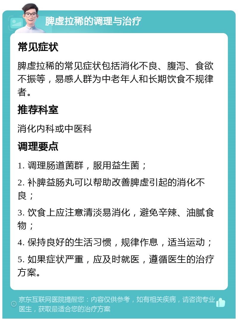 脾虚拉稀的调理与治疗 常见症状 脾虚拉稀的常见症状包括消化不良、腹泻、食欲不振等，易感人群为中老年人和长期饮食不规律者。 推荐科室 消化内科或中医科 调理要点 1. 调理肠道菌群，服用益生菌； 2. 补脾益肠丸可以帮助改善脾虚引起的消化不良； 3. 饮食上应注意清淡易消化，避免辛辣、油腻食物； 4. 保持良好的生活习惯，规律作息，适当运动； 5. 如果症状严重，应及时就医，遵循医生的治疗方案。