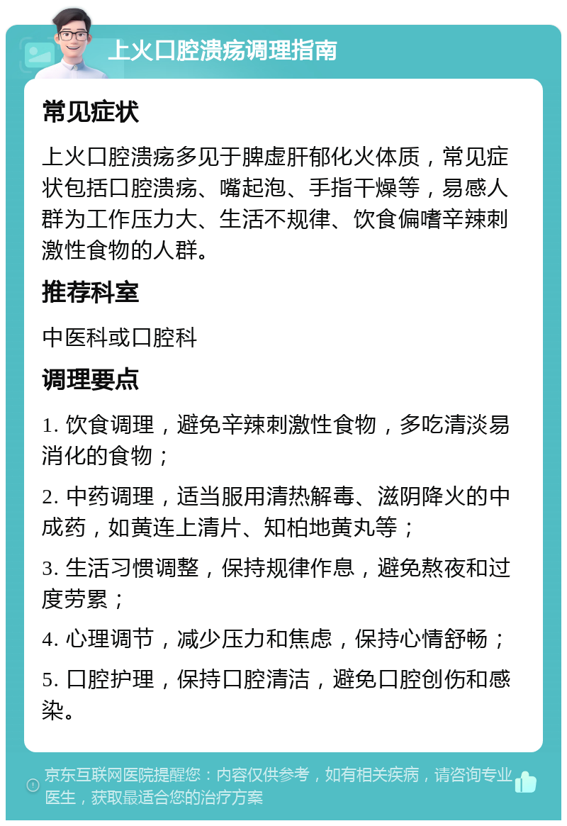 上火口腔溃疡调理指南 常见症状 上火口腔溃疡多见于脾虚肝郁化火体质，常见症状包括口腔溃疡、嘴起泡、手指干燥等，易感人群为工作压力大、生活不规律、饮食偏嗜辛辣刺激性食物的人群。 推荐科室 中医科或口腔科 调理要点 1. 饮食调理，避免辛辣刺激性食物，多吃清淡易消化的食物； 2. 中药调理，适当服用清热解毒、滋阴降火的中成药，如黄连上清片、知柏地黄丸等； 3. 生活习惯调整，保持规律作息，避免熬夜和过度劳累； 4. 心理调节，减少压力和焦虑，保持心情舒畅； 5. 口腔护理，保持口腔清洁，避免口腔创伤和感染。