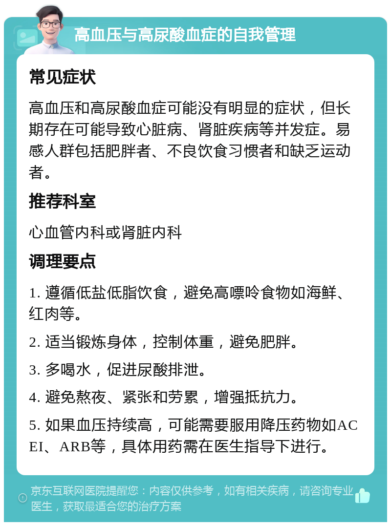 高血压与高尿酸血症的自我管理 常见症状 高血压和高尿酸血症可能没有明显的症状，但长期存在可能导致心脏病、肾脏疾病等并发症。易感人群包括肥胖者、不良饮食习惯者和缺乏运动者。 推荐科室 心血管内科或肾脏内科 调理要点 1. 遵循低盐低脂饮食，避免高嘌呤食物如海鲜、红肉等。 2. 适当锻炼身体，控制体重，避免肥胖。 3. 多喝水，促进尿酸排泄。 4. 避免熬夜、紧张和劳累，增强抵抗力。 5. 如果血压持续高，可能需要服用降压药物如ACEI、ARB等，具体用药需在医生指导下进行。