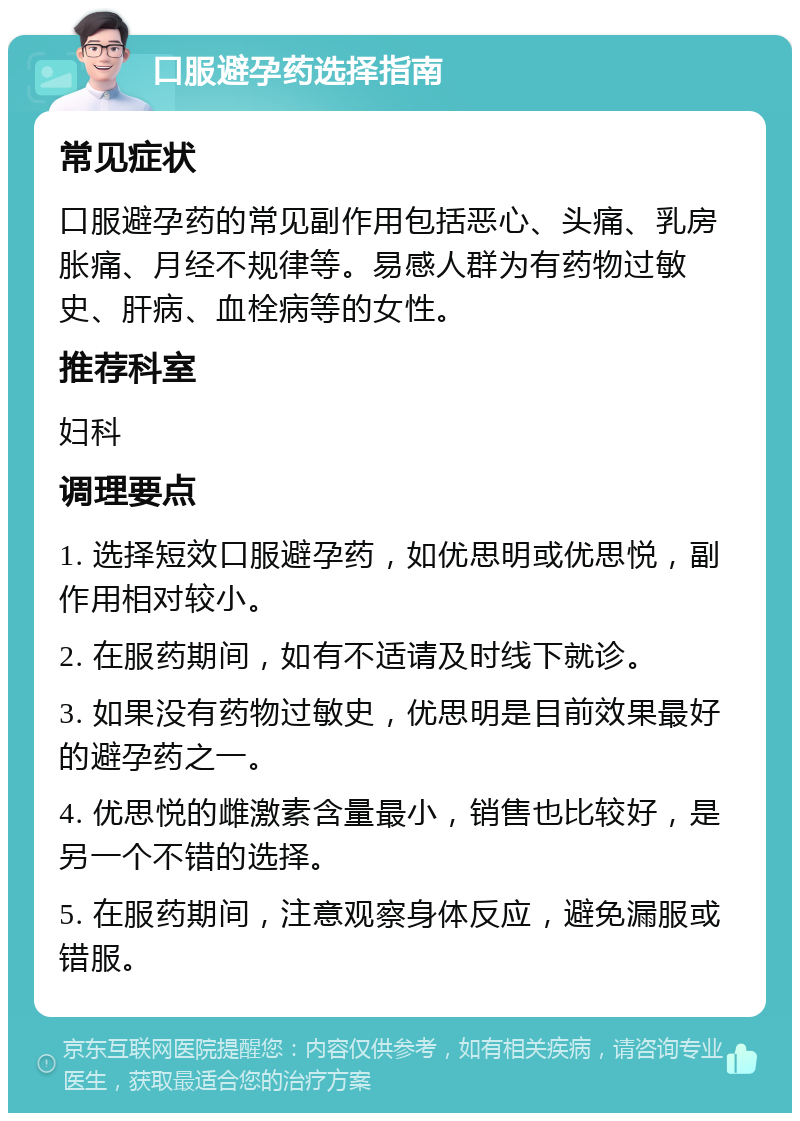 口服避孕药选择指南 常见症状 口服避孕药的常见副作用包括恶心、头痛、乳房胀痛、月经不规律等。易感人群为有药物过敏史、肝病、血栓病等的女性。 推荐科室 妇科 调理要点 1. 选择短效口服避孕药，如优思明或优思悦，副作用相对较小。 2. 在服药期间，如有不适请及时线下就诊。 3. 如果没有药物过敏史，优思明是目前效果最好的避孕药之一。 4. 优思悦的雌激素含量最小，销售也比较好，是另一个不错的选择。 5. 在服药期间，注意观察身体反应，避免漏服或错服。