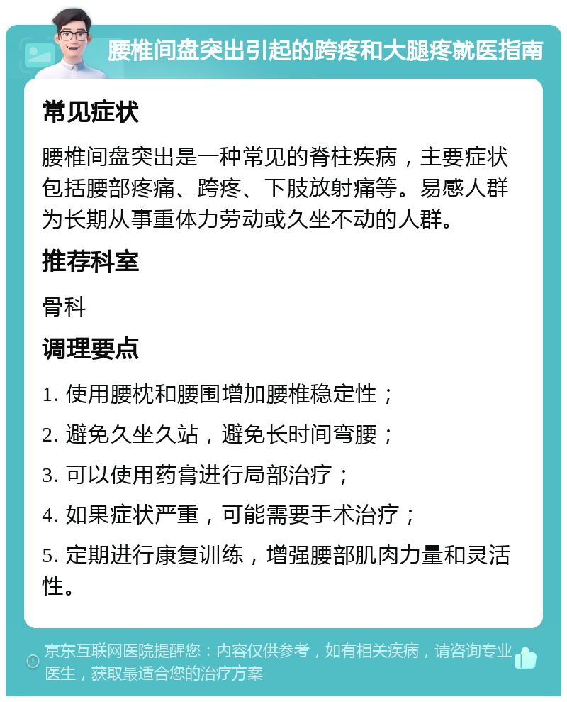 腰椎间盘突出引起的跨疼和大腿疼就医指南 常见症状 腰椎间盘突出是一种常见的脊柱疾病，主要症状包括腰部疼痛、跨疼、下肢放射痛等。易感人群为长期从事重体力劳动或久坐不动的人群。 推荐科室 骨科 调理要点 1. 使用腰枕和腰围增加腰椎稳定性； 2. 避免久坐久站，避免长时间弯腰； 3. 可以使用药膏进行局部治疗； 4. 如果症状严重，可能需要手术治疗； 5. 定期进行康复训练，增强腰部肌肉力量和灵活性。