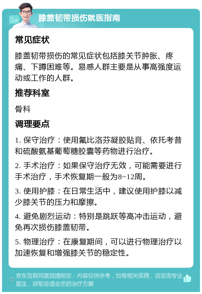 膝盖韧带损伤就医指南 常见症状 膝盖韧带损伤的常见症状包括膝关节肿胀、疼痛、下蹲困难等。易感人群主要是从事高强度运动或工作的人群。 推荐科室 骨科 调理要点 1. 保守治疗：使用氟比洛芬凝胶贴膏、依托考昔和硫酸氨基葡萄糖胶囊等药物进行治疗。 2. 手术治疗：如果保守治疗无效，可能需要进行手术治疗，手术恢复期一般为8~12周。 3. 使用护膝：在日常生活中，建议使用护膝以减少膝关节的压力和摩擦。 4. 避免剧烈运动：特别是跳跃等高冲击运动，避免再次损伤膝盖韧带。 5. 物理治疗：在康复期间，可以进行物理治疗以加速恢复和增强膝关节的稳定性。