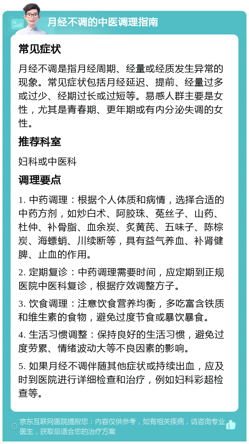 月经不调的中医调理指南 常见症状 月经不调是指月经周期、经量或经质发生异常的现象。常见症状包括月经延迟、提前、经量过多或过少、经期过长或过短等。易感人群主要是女性，尤其是青春期、更年期或有内分泌失调的女性。 推荐科室 妇科或中医科 调理要点 1. 中药调理：根据个人体质和病情，选择合适的中药方剂，如炒白术、阿胶珠、菟丝子、山药、杜仲、补骨脂、血余炭、炙黄芪、五味子、陈棕炭、海螵蛸、川续断等，具有益气养血、补肾健脾、止血的作用。 2. 定期复诊：中药调理需要时间，应定期到正规医院中医科复诊，根据疗效调整方子。 3. 饮食调理：注意饮食营养均衡，多吃富含铁质和维生素的食物，避免过度节食或暴饮暴食。 4. 生活习惯调整：保持良好的生活习惯，避免过度劳累、情绪波动大等不良因素的影响。 5. 如果月经不调伴随其他症状或持续出血，应及时到医院进行详细检查和治疗，例如妇科彩超检查等。