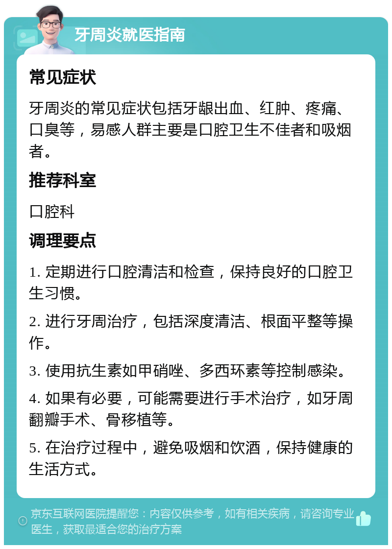 牙周炎就医指南 常见症状 牙周炎的常见症状包括牙龈出血、红肿、疼痛、口臭等，易感人群主要是口腔卫生不佳者和吸烟者。 推荐科室 口腔科 调理要点 1. 定期进行口腔清洁和检查，保持良好的口腔卫生习惯。 2. 进行牙周治疗，包括深度清洁、根面平整等操作。 3. 使用抗生素如甲硝唑、多西环素等控制感染。 4. 如果有必要，可能需要进行手术治疗，如牙周翻瓣手术、骨移植等。 5. 在治疗过程中，避免吸烟和饮酒，保持健康的生活方式。