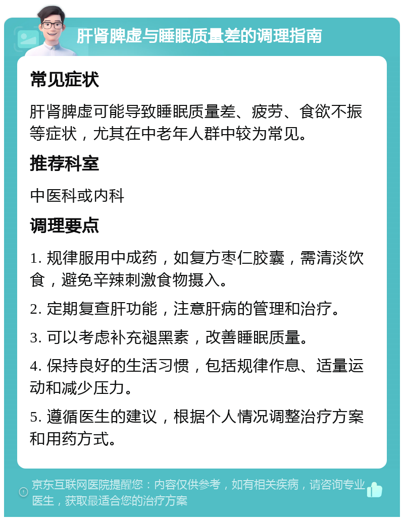 肝肾脾虚与睡眠质量差的调理指南 常见症状 肝肾脾虚可能导致睡眠质量差、疲劳、食欲不振等症状，尤其在中老年人群中较为常见。 推荐科室 中医科或内科 调理要点 1. 规律服用中成药，如复方枣仁胶囊，需清淡饮食，避免辛辣刺激食物摄入。 2. 定期复查肝功能，注意肝病的管理和治疗。 3. 可以考虑补充褪黑素，改善睡眠质量。 4. 保持良好的生活习惯，包括规律作息、适量运动和减少压力。 5. 遵循医生的建议，根据个人情况调整治疗方案和用药方式。