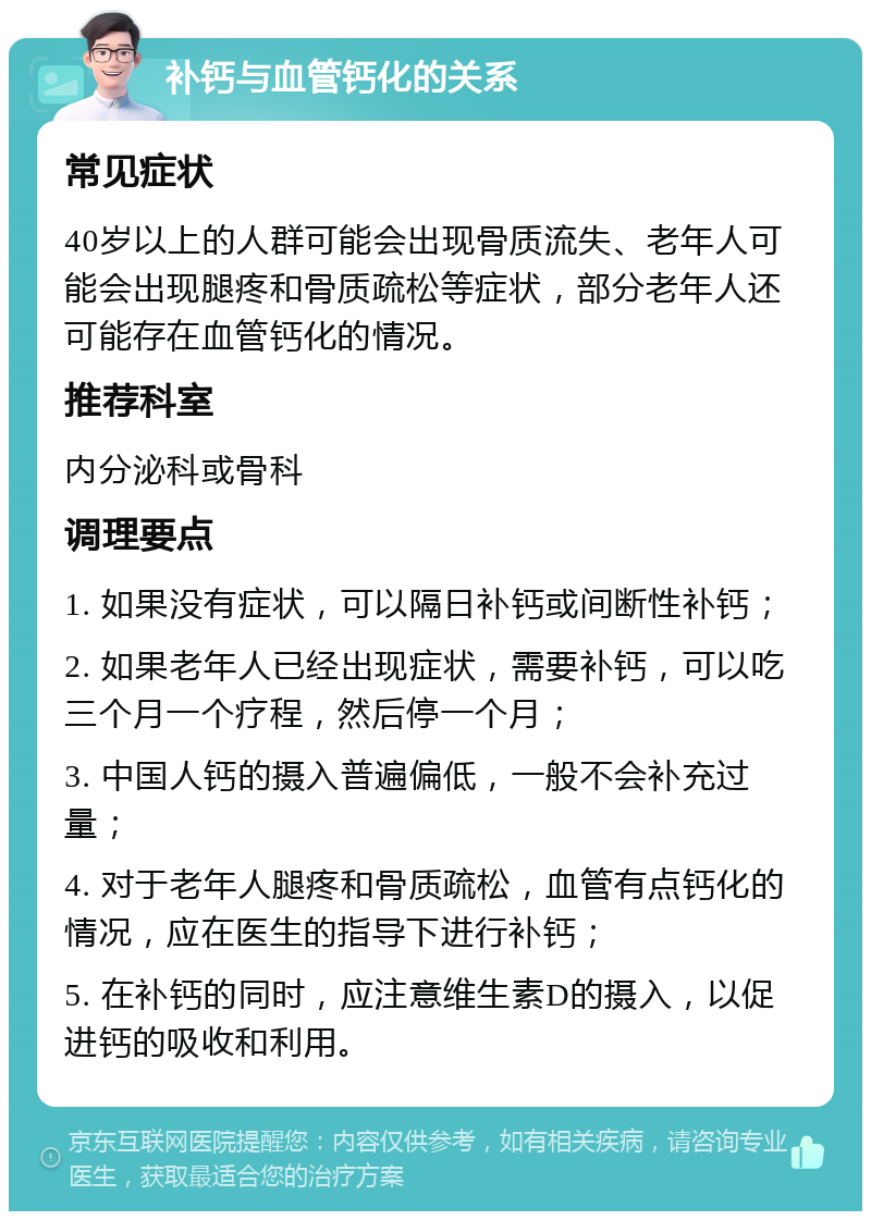 补钙与血管钙化的关系 常见症状 40岁以上的人群可能会出现骨质流失、老年人可能会出现腿疼和骨质疏松等症状，部分老年人还可能存在血管钙化的情况。 推荐科室 内分泌科或骨科 调理要点 1. 如果没有症状，可以隔日补钙或间断性补钙； 2. 如果老年人已经出现症状，需要补钙，可以吃三个月一个疗程，然后停一个月； 3. 中国人钙的摄入普遍偏低，一般不会补充过量； 4. 对于老年人腿疼和骨质疏松，血管有点钙化的情况，应在医生的指导下进行补钙； 5. 在补钙的同时，应注意维生素D的摄入，以促进钙的吸收和利用。