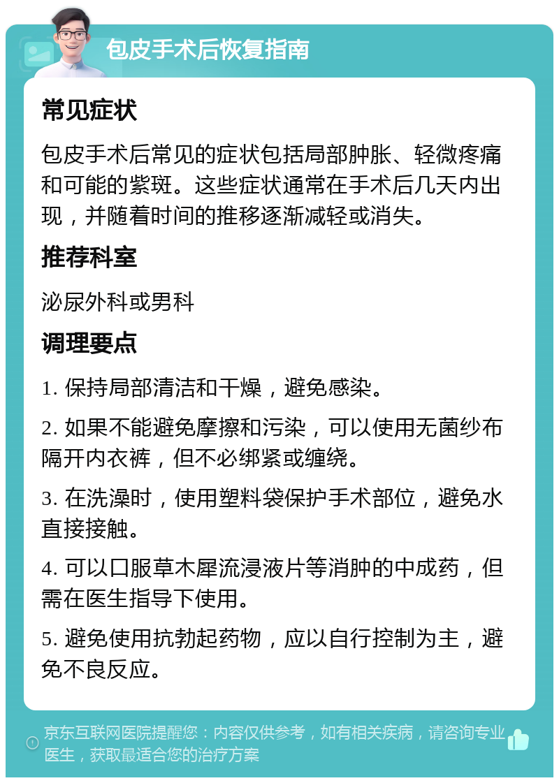 包皮手术后恢复指南 常见症状 包皮手术后常见的症状包括局部肿胀、轻微疼痛和可能的紫斑。这些症状通常在手术后几天内出现，并随着时间的推移逐渐减轻或消失。 推荐科室 泌尿外科或男科 调理要点 1. 保持局部清洁和干燥，避免感染。 2. 如果不能避免摩擦和污染，可以使用无菌纱布隔开内衣裤，但不必绑紧或缠绕。 3. 在洗澡时，使用塑料袋保护手术部位，避免水直接接触。 4. 可以口服草木犀流浸液片等消肿的中成药，但需在医生指导下使用。 5. 避免使用抗勃起药物，应以自行控制为主，避免不良反应。