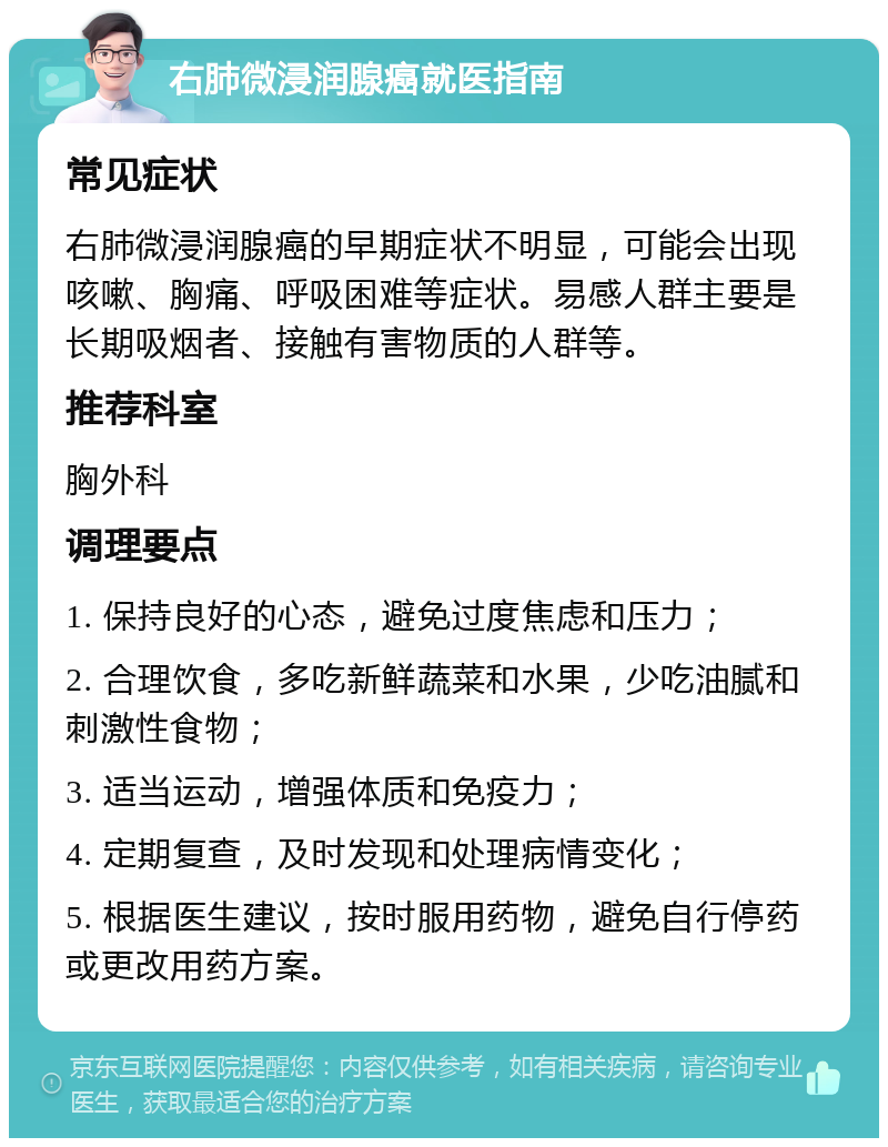 右肺微浸润腺癌就医指南 常见症状 右肺微浸润腺癌的早期症状不明显，可能会出现咳嗽、胸痛、呼吸困难等症状。易感人群主要是长期吸烟者、接触有害物质的人群等。 推荐科室 胸外科 调理要点 1. 保持良好的心态，避免过度焦虑和压力； 2. 合理饮食，多吃新鲜蔬菜和水果，少吃油腻和刺激性食物； 3. 适当运动，增强体质和免疫力； 4. 定期复查，及时发现和处理病情变化； 5. 根据医生建议，按时服用药物，避免自行停药或更改用药方案。