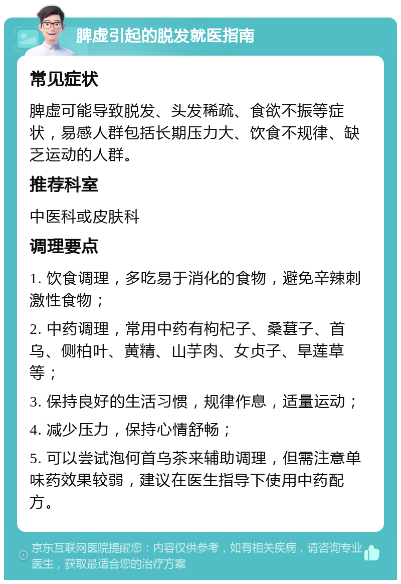 脾虚引起的脱发就医指南 常见症状 脾虚可能导致脱发、头发稀疏、食欲不振等症状，易感人群包括长期压力大、饮食不规律、缺乏运动的人群。 推荐科室 中医科或皮肤科 调理要点 1. 饮食调理，多吃易于消化的食物，避免辛辣刺激性食物； 2. 中药调理，常用中药有枸杞子、桑葚子、首乌、侧柏叶、黄精、山芋肉、女贞子、旱莲草等； 3. 保持良好的生活习惯，规律作息，适量运动； 4. 减少压力，保持心情舒畅； 5. 可以尝试泡何首乌茶来辅助调理，但需注意单味药效果较弱，建议在医生指导下使用中药配方。