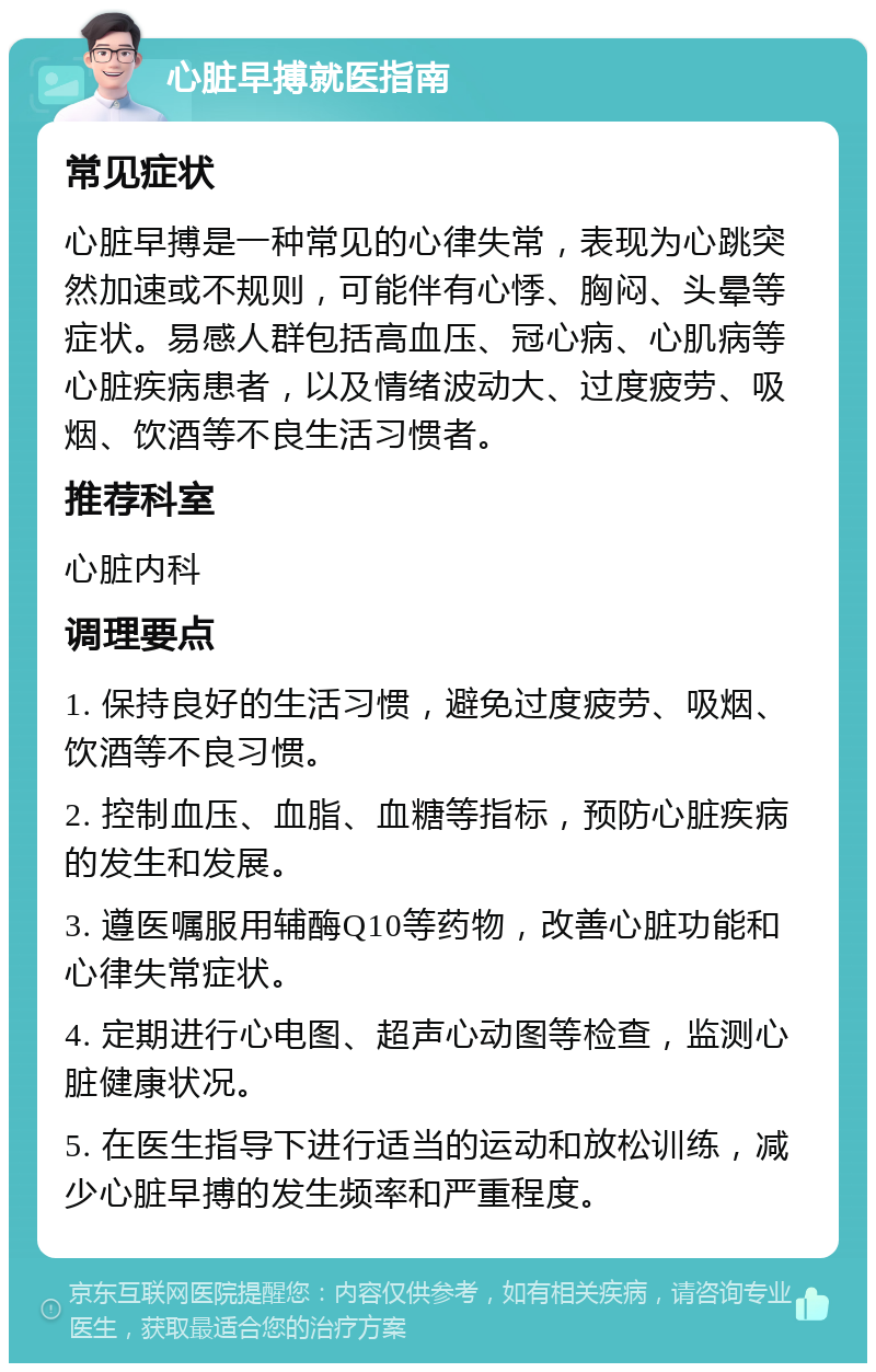 心脏早搏就医指南 常见症状 心脏早搏是一种常见的心律失常，表现为心跳突然加速或不规则，可能伴有心悸、胸闷、头晕等症状。易感人群包括高血压、冠心病、心肌病等心脏疾病患者，以及情绪波动大、过度疲劳、吸烟、饮酒等不良生活习惯者。 推荐科室 心脏内科 调理要点 1. 保持良好的生活习惯，避免过度疲劳、吸烟、饮酒等不良习惯。 2. 控制血压、血脂、血糖等指标，预防心脏疾病的发生和发展。 3. 遵医嘱服用辅酶Q10等药物，改善心脏功能和心律失常症状。 4. 定期进行心电图、超声心动图等检查，监测心脏健康状况。 5. 在医生指导下进行适当的运动和放松训练，减少心脏早搏的发生频率和严重程度。