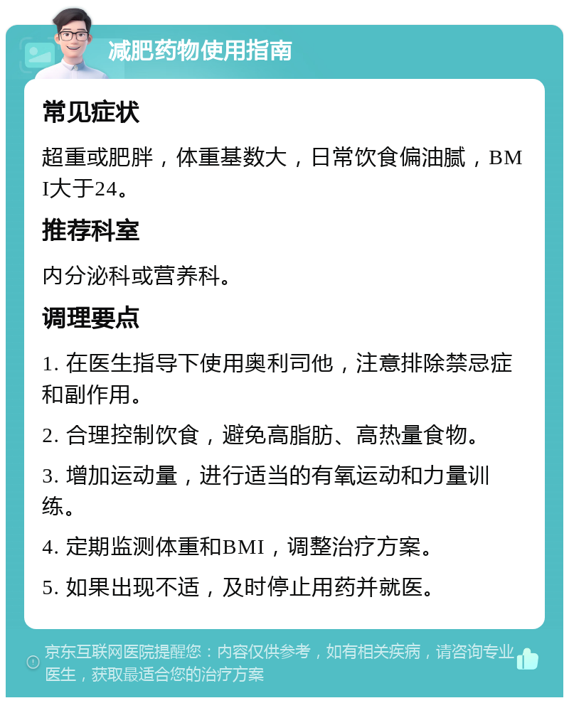 减肥药物使用指南 常见症状 超重或肥胖，体重基数大，日常饮食偏油腻，BMI大于24。 推荐科室 内分泌科或营养科。 调理要点 1. 在医生指导下使用奥利司他，注意排除禁忌症和副作用。 2. 合理控制饮食，避免高脂肪、高热量食物。 3. 增加运动量，进行适当的有氧运动和力量训练。 4. 定期监测体重和BMI，调整治疗方案。 5. 如果出现不适，及时停止用药并就医。