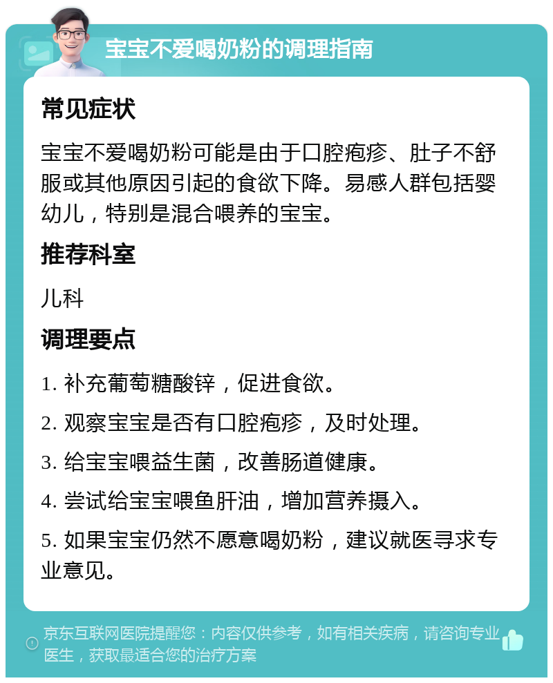 宝宝不爱喝奶粉的调理指南 常见症状 宝宝不爱喝奶粉可能是由于口腔疱疹、肚子不舒服或其他原因引起的食欲下降。易感人群包括婴幼儿，特别是混合喂养的宝宝。 推荐科室 儿科 调理要点 1. 补充葡萄糖酸锌，促进食欲。 2. 观察宝宝是否有口腔疱疹，及时处理。 3. 给宝宝喂益生菌，改善肠道健康。 4. 尝试给宝宝喂鱼肝油，增加营养摄入。 5. 如果宝宝仍然不愿意喝奶粉，建议就医寻求专业意见。