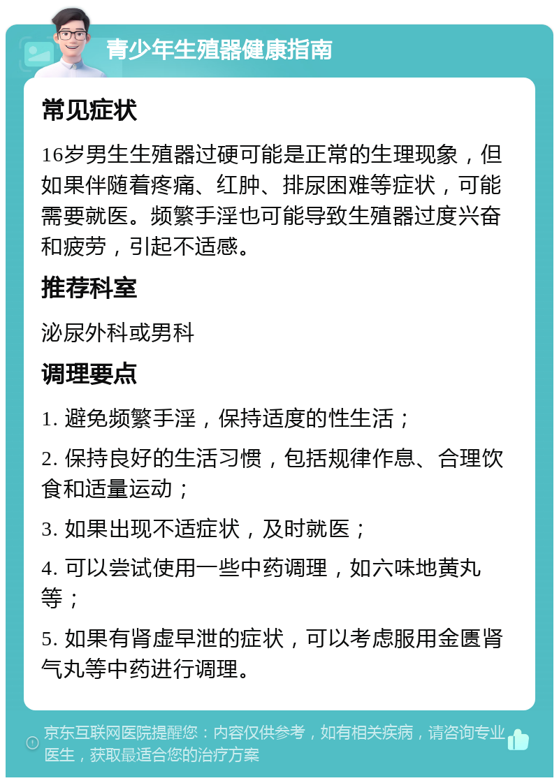 青少年生殖器健康指南 常见症状 16岁男生生殖器过硬可能是正常的生理现象，但如果伴随着疼痛、红肿、排尿困难等症状，可能需要就医。频繁手淫也可能导致生殖器过度兴奋和疲劳，引起不适感。 推荐科室 泌尿外科或男科 调理要点 1. 避免频繁手淫，保持适度的性生活； 2. 保持良好的生活习惯，包括规律作息、合理饮食和适量运动； 3. 如果出现不适症状，及时就医； 4. 可以尝试使用一些中药调理，如六味地黄丸等； 5. 如果有肾虚早泄的症状，可以考虑服用金匮肾气丸等中药进行调理。