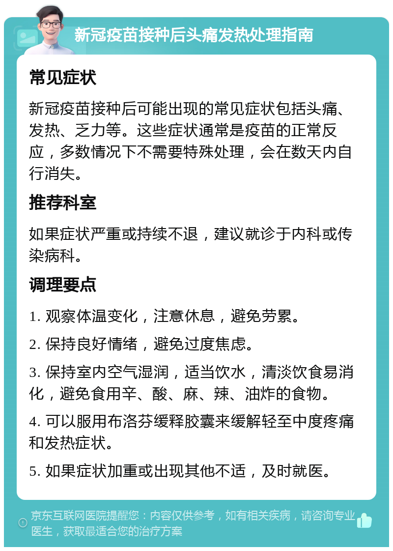 新冠疫苗接种后头痛发热处理指南 常见症状 新冠疫苗接种后可能出现的常见症状包括头痛、发热、乏力等。这些症状通常是疫苗的正常反应，多数情况下不需要特殊处理，会在数天内自行消失。 推荐科室 如果症状严重或持续不退，建议就诊于内科或传染病科。 调理要点 1. 观察体温变化，注意休息，避免劳累。 2. 保持良好情绪，避免过度焦虑。 3. 保持室内空气湿润，适当饮水，清淡饮食易消化，避免食用辛、酸、麻、辣、油炸的食物。 4. 可以服用布洛芬缓释胶囊来缓解轻至中度疼痛和发热症状。 5. 如果症状加重或出现其他不适，及时就医。